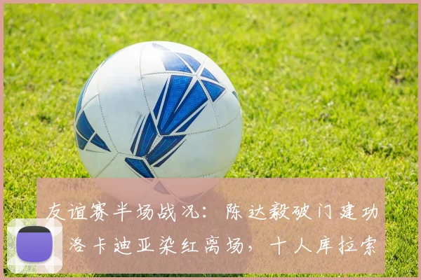 友谊赛半场战况：陈达毅破门建功，洛卡迪亚染红离场，十人库拉索1-1暂平苏格兰
