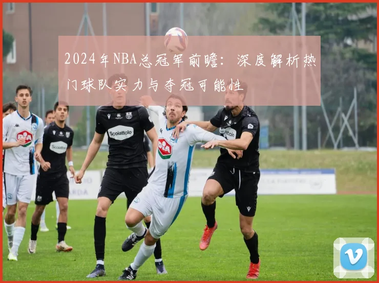 2024年NBA总冠军前瞻：深度解析热门球队实力与夺冠可能性