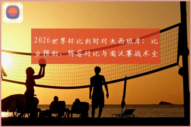 2026世界杯比利时对决西班牙：比分预测、阵容对比与淘汰赛战术全解读
