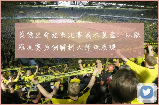 莫德里奇经典比赛战术复盘：以欧冠决赛为例解析大师级表现