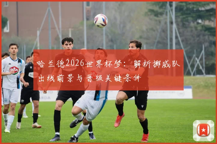哈兰德2026世界杯梦：解析挪威队出线前景与晋级关键条件