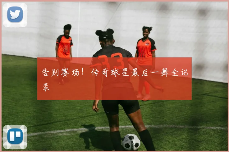 告别赛场!传奇球星最后一舞全记录