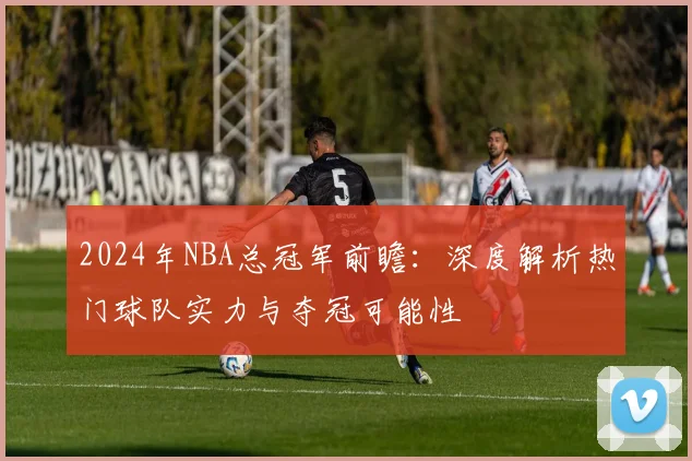 2024年NBA总冠军前瞻：深度解析热门球队实力与夺冠可能性