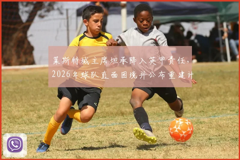 莱斯特城主席坦承降入英甲责任，2026年球队直面困境并公布重建计划，致球迷信全文解读