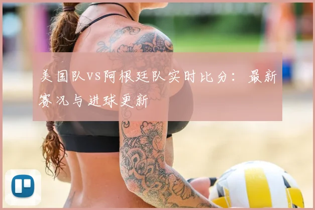 美国队vs阿根廷队实时比分:最新赛况与进球更新