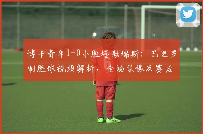 博卡青年1-0小胜塔勒瑞斯：巴里罗制胜球视频解析，全场录像及赛后积分榜分析