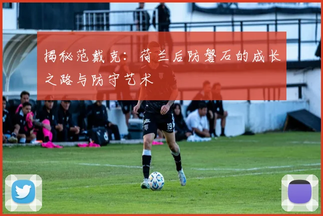 揭秘范戴克：荷兰后防磐石的成长之路与防守艺术