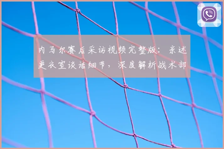 内马尔赛后采访视频完整版：亲述更衣室谈话细节，深度解析战术部署与球队问题