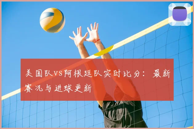 美国队vs阿根廷队实时比分:最新赛况与进球更新