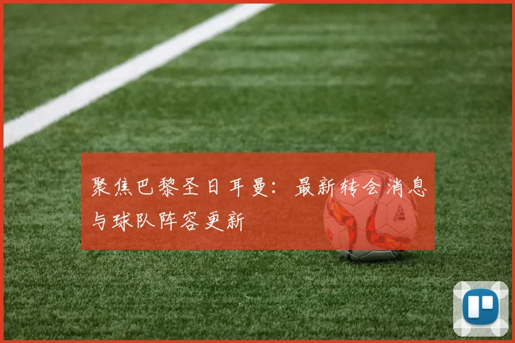 聚焦巴黎圣日耳曼:最新转会消息与球队阵容更新