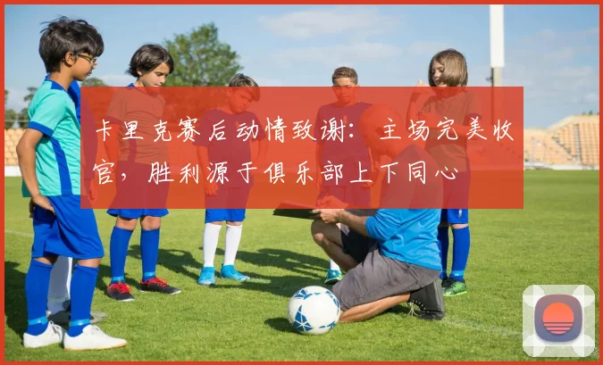 卡里克赛后动情致谢：主场完美收官，胜利源于俱乐部上下同心