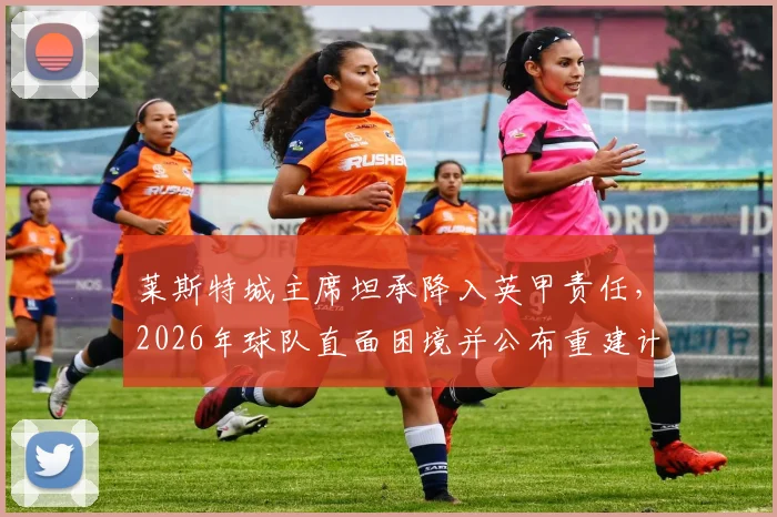 莱斯特城主席坦承降入英甲责任，2026年球队直面困境并公布重建计划，致球迷信全文解读