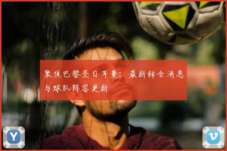 聚焦巴黎圣日耳曼:最新转会消息与球队阵容更新