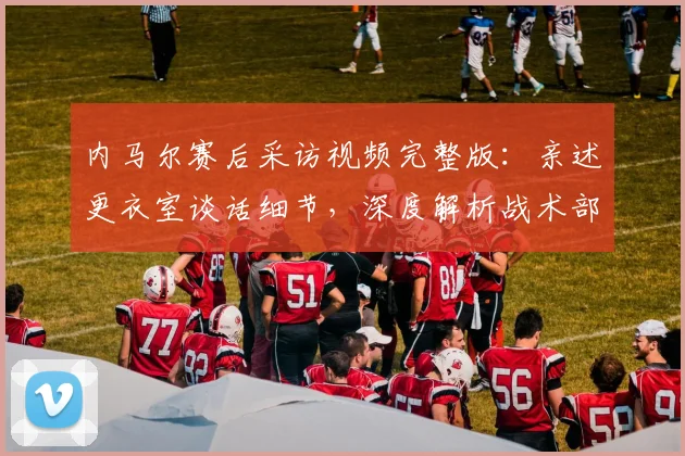 内马尔赛后采访视频完整版：亲述更衣室谈话细节，深度解析战术部署与球队问题